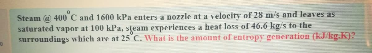 Steam @ 400 C and 1600 kPa enters a nozzle at a velocity of 28 m/s and leaves as
saturated vapor at 100 kPa, steam experiences a heat loss of 46.6 kg/s to the
surroundings which are at 25 C. What is the amount of entropy generation (kJ/kg.K)?
