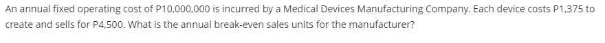 An annual fixed operating cost of P10,000,000 is incurred by a Medical Devices Manufacturing Company. Each device costs P1,375 to
create and sells for P4,500. What is the annual break-even sales units for the manufacturer?
