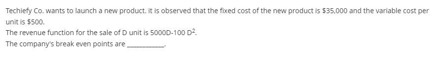 Techiefy Co. wants to launch a new product. it is observed that the fixed cost of the new product is $35,000 and the variable cost per
unit is $500.
The revenue function for the sale of D unit is 5000D-100 D2.
The company's break even points are
