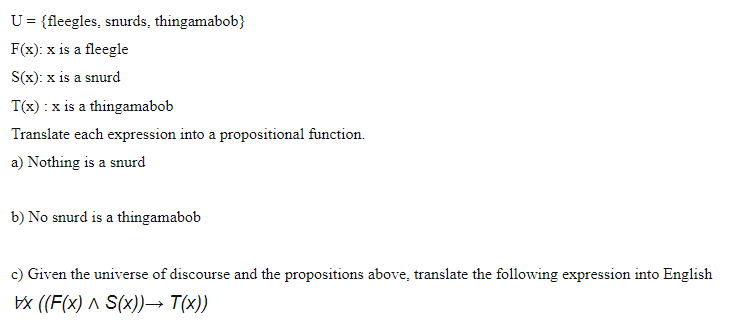 U= {fleegles, snurds, thingamabob}
F(x): x is a fleegle
S(x): x is a snurd
T(x) : x is a thingamabob
Translate each expression into a propositional function.
a) Nothing is a snurd
b) No snurd is a thingamabob
c) Given the universe of discourse and the propositions above, translate the following expression into English
bx ((F(x) ^ S(x))→ T(x))
