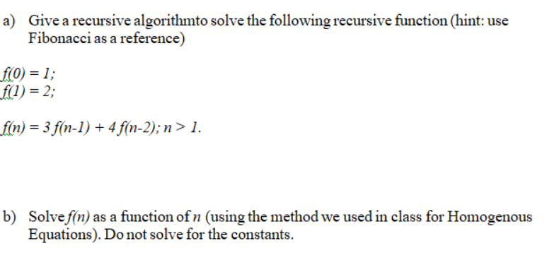 ### Problem Description

**a) Recursive Algorithm**

Give a recursive algorithm to solve the following recursive function (hint: use Fibonacci as a reference).

- Initial conditions:
  - \( f(0) = 1 \)
  - \( f(1) = 2 \)
- Recursive formula:
  - \( f(n) = 3f(n-1) + 4f(n-2) \); for \( n > 1 \)

**b) Solve for \( f(n) \)**

Solve \( f(n) \) as a function of \( n \) using the method we used in class for Homogeneous Equations. Do not solve for the constants.