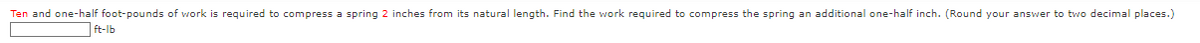 Ten and one-half foot-pounds of work is required to compress a spring 2 inches from its natural length. Find the work required to compress the spring an additional one-half inch. (Round your answer to two decimal places.)
ft-lb