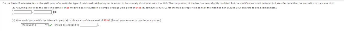 On the basis of extensive tests, the yield point of a particular type of mild steel-reinforcing bar is known to be normally distributed with = 100. The composition of the bar has been slightly modified, but the modification is not believed to have affected either the normality or the value of 0.
(a) Assuming this to be the case, if a sample of 25 modified bars resulted in a sample average yield point of 8435 lb, compute a 90% CI for the true average yield point of the modified bar. (Round your answers to one decimal place.)
(b) How would you modify the interval in part (a) to obtain a confidence level of 92%? (Round your answer to two decimal places.)
The value of z
✔ should be changed to