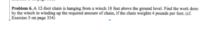 Problem 6. A 12-foot chain is hanging from a winch 18 feet above the ground level. Find the work done
by the winch in winding up the required amount of chain, if the chain weights 4 pounds per foot. (cf.
Exercise 5 on page 334)