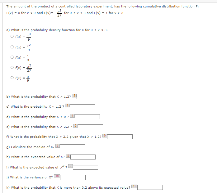 The amount of the product of a controlled laboratory experiment, has the following cumulative distribution function F:
F(x) = 0 for x < 0 and F(x)=³ for 0 ≤ x ≤ 3 and F(x) = 1 for x > 3
27
a) What is the probability density function for X for 0 ≤ x ≤ 3?
○ f(x) =
f(x) =
160
f(x) == //
f(x)
(=/3/7/2
6* ~*
f(x) == /
b) What is the probability that X > 1.2? 2
c) What is the probability X < 1.2? 3
4
d) What is the probability that X < 0 ?
e) What is the probability that X > 2.2 ?
5
f) What is the probability that X > 2.2 given that X > 1.2?
6
g) Calculate the median of X. 7
h) What is the expected value of X?
8
i) What is the expected value of x²?
j) What is the variance of X?
k) What is the probability that X is more than 0.2 above its expected value?
10
11