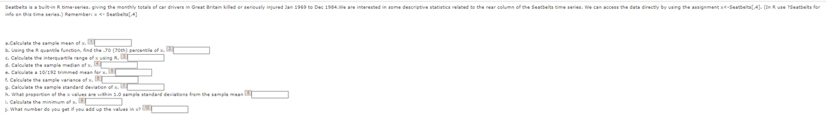 Seatbelts is a built-in R time-series, giving the monthly totals of car drivers in Great Britain killed or seriously injured Jan 1969 to Dec 1984. We are interested in some descriptive statistics related to the rear column of the Seatbelts time series. We can access the data directly by using the assignment x<-Seatbelts[,4]. (In R use ?Seatbelts for
info on this time series.) Remember: x <- Seatbelts[,4]
a.Calculate the sample mean of x.1
b. Using the R quantile function, find the .70 (70th) percentile of x. 2
c. Calculate the interquartile range of x using R. 3
d. Calculate the sample median of x. 4
e. Calculate a 10/192 trimmed mean for x. 5
f. Calculate the sample variance of x. 6
g. Calculate the sample standard deviation of x. 7
h. What proportion of the x values are within 1.0 sample standard deviations from the sample mean 8
i. Calculate the minimum of x.
j. What number do you get if you add up the values in x? 10