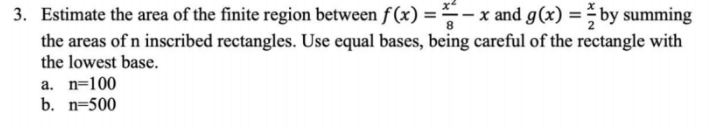 3. Estimate the area of the finite region between f(x) = -x and g(x) = by summing
the areas of n inscribed rectangles. Use equal bases, being careful of the rectangle with
the lowest base.
a. n=100
b. n=500