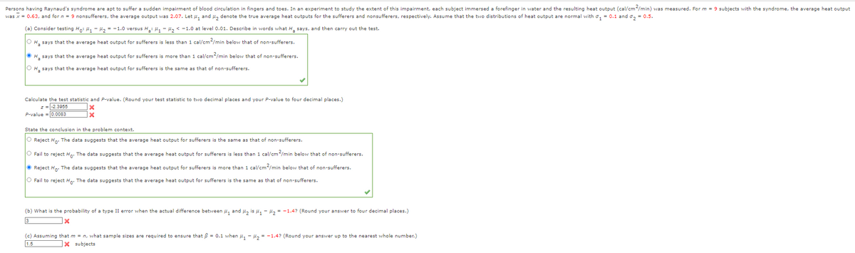 Persons having Raynaud's syndrome are apt to suffer a sudden impairment of blood circulation in fingers and toes. In an experiment to study the extent of this impairment, each subject immersed a forefinger in water and the resulting heat output (cal/cm2/min) was measured. For m = 9 subjects with the syndrome, the average heat output
was x = 0.63, and for n = 9 nonsufferers, the average output was 2.07. Let ₁ and ₂ denote the true average heat outputs for the sufferers and nonsufferers, respectively. Assume that the two distributions of heat output are normal with ₁ = 0.1 and ₂ = 0.5.
(a) Consider testing Ho: H₁ H₂ = -1.0 versus H₂: H₁ H₂ < -1.0 at level 0.01. Describe in words what H₂ says, and then carry out the test.
OH says that the average heat output for sufferers is less than 1 cal/cm²/min below that of non-sufferers.
ⒸH₂ says that the average heat output for sufferers is more than 1 cal/cm2/min below that of non-sufferers.
OH says that the average heat output for sufferers is the same as that of non-sufferers.
Calculate the test statistic and P-value. (Round your test statistic to two decimal places and your P-value to four decimal places.)
z = -2.3955
P-value=0.0083
X
x
State the conclusion in the problem context.
O Reject Ho. The data suggests that the average heat output for sufferers is the same as that of non-sufferers.
O Fail to reject Ho. The data suggests that the average heat output for sufferers is less than 1 cal/cm²/min below that of non-sufferers.
● Reject Ho. The data suggests that the average heat output for sufferers is more than 1 cal/cm²/min below that of non-sufferers.
O Fail to reject Ho. The data suggests that the average heat output for sufferers is the same as that of non-sufferers.
(b) What is the probability of a type II error when the actual difference between ₁ and ₂ is M₁ - H₂ = -1.4? (Round your answer to four decimal places.)
x
(c) Assuming that m = n, what sample sizes are required to ensure that = 0.1 when ₁ - ₂ = -1.4? (Round your answer up to the nearest whole number.)
X subjects
1.5
