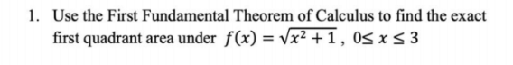 1. Use the First Fundamental Theorem of Calculus to find the exact
first quadrant area under f(x) = √√x² +1, 0≤ x ≤3