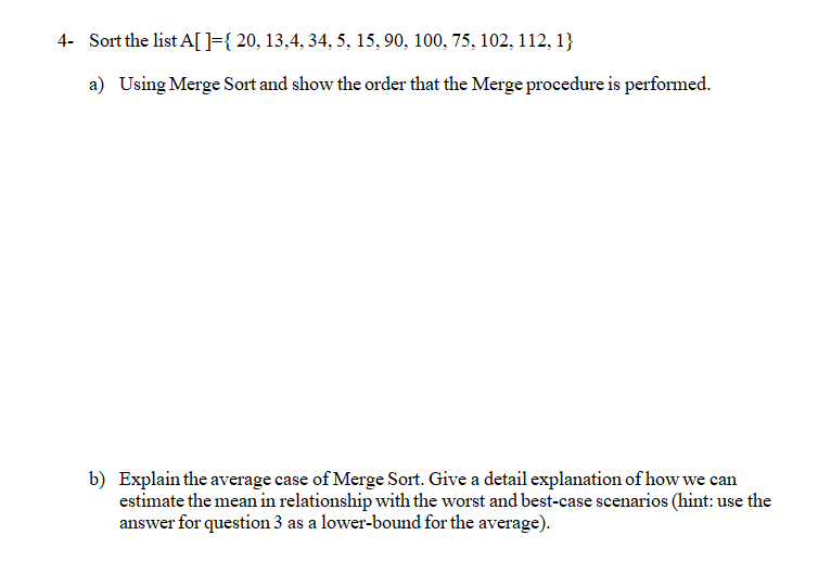 4- Sort the list A[]={ 20, 13,4, 34, 5, 15, 90, 100, 75, 102, 112, 1}
a) Using Merge Sort and show the order that the Merge procedure is performed.
b) Explain the average case of Merge Sort. Give a detail explanation of how we can
estimate the mean in relationship with the worst and best-case scenarios (hint: use the
answer for question 3 as a lower-bound for the average).