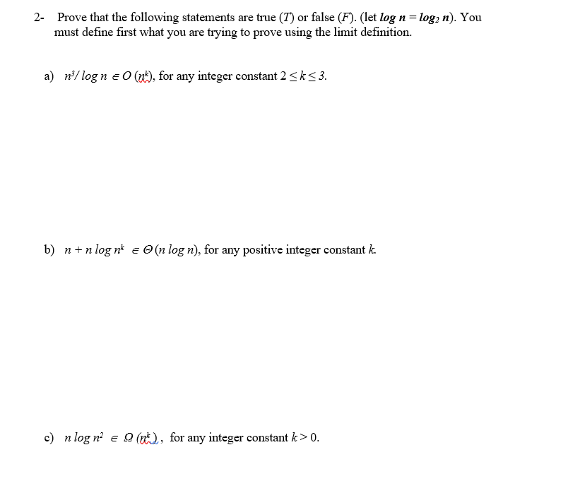 2- Prove that the following statements are true (7) or false (F). (let log n = log2 n). You
must define first what you are trying to prove using the limit definition.
a) n³/log n = O(n), for any integer constant 2 ≤ k ≤ 3.
E
b) n+nlog n = (n log n), for any positive integer constant k.
c) n log n² = Q(), for any integer constant k> 0.