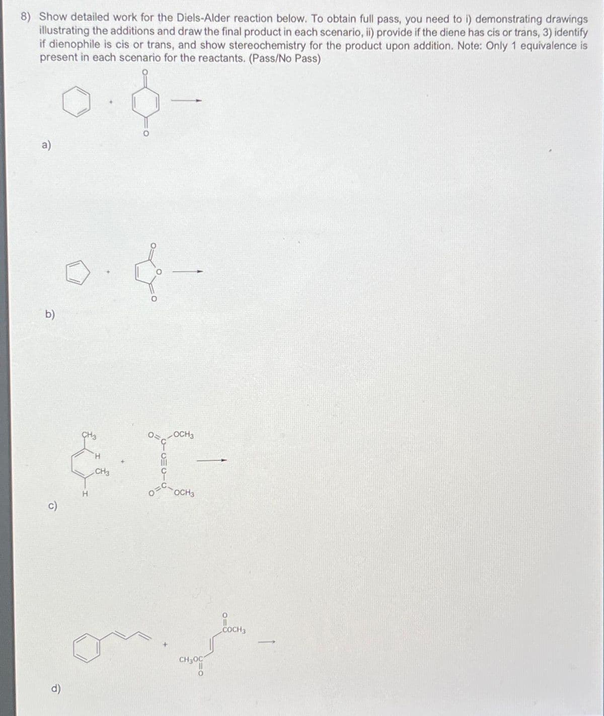 8) Show detailed work for the Diels-Alder reaction below. To obtain full pass, you need to i) demonstrating drawings
illustrating the additions and draw the final product in each scenario, ii) provide if the diene has cis or trans, 3) identify
if dienophile is cis or trans, and show stereochemistry for the product upon addition. Note: Only 1 equivalence is
present in each scenario for the reactants. (Pass/No Pass)
a)
b)
H
H
CH3
{
OOCH3
I-
OCH3
CH300
0
COCH 3