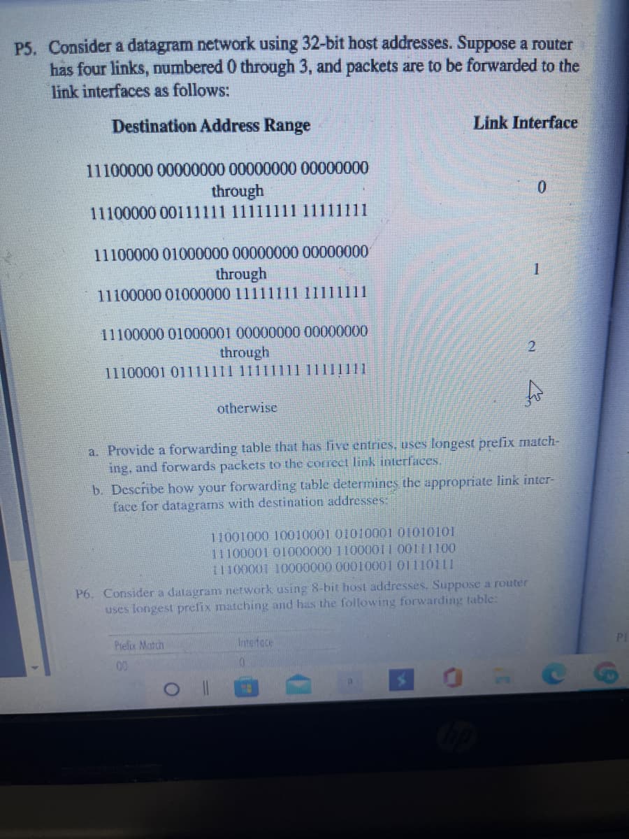 P5. Consider a datagram network using 32-bit host addresses. Suppose a router
has four links, numbered 0 through 3, and packets are to be forwarded to the
link interfaces as follows:
Destination Address Range
Link Interface
11100000 00000000 00000000 00000000
through
11100000 00111111 1111111111111111
11100000 01000000 00000000 00000000
through
11100000 01000000 11111111 11111111
11100000 01000001 00000000 00000000
through
11100001 01111111 11111
11111111
otherwise
a. Provide a forwarding table that has live entries, uses longest prefix match-
ing, and forwards packets to the correct link interfaces.
b. Describe how your forwarding table determmines the appropriate link inter-
face for datagrams with destination addresses:
11001000 10010001 01010001 01010101
11100001 O1I000000 11000011 00111100
11100001 10000000 00010001 01110111
P6. Consider a datagram network using 8-bit host addresses. Suppose a router
uses longest prefix matching and has the following forwarding table:
PI
Pielix Match
Interface
00
