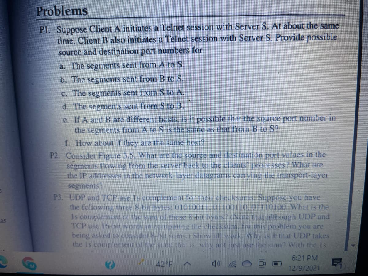 Problems
Pl. Suppose Client A initiates a Telnet session with Server S. At about the same
time, Client B also initiates a Telnet session with Server S. Provide possible
source and destiņation port numbers for
a. The segments sent from A to S.
b. The segments sent from B to S.
c. The segments sent from S to A.
d. The segments sent from S to B.
e. If A and B are different hosts, is it possible that the source port number in
the segments from A to S is the same as that from B to S?
f. How about if they are the same host
P2. Consider Figure 3.5. What are the source and destination port values in the
segments flowing from the server back to the clients"
the IP addresses in the network-layer datagrams carrying the transport-layer
segments?
P3. UDP and TCP use Is complement for their checksums Suppose you have
the following three 8-bit bytes: 01010011,01100110.01110100. What is the
Is complement of the sum of these 8 bit bytes (Note that although UDP and
TCP use 16-bit words in computing the checksum. for this problem you are
being asked to consider 8-bit sams.1 Show all work. Why is it that UDP takes
the Is complement of the sum, that is, why not just use the sum? With the Is
processes? What are
as
6:21 PM
42 F
12/9/2021
