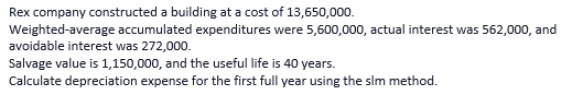 Rex company constructed a building at a cost of 13,650,000.
Weighted-average accumulated expenditures were 5,600,000, actual interest was 562,000, and
avoidable interest was 272,000.
Salvage value is 1,150,000, and the useful life is 40 years.
Calculate depreciation expense for the first full year using the slm method.
