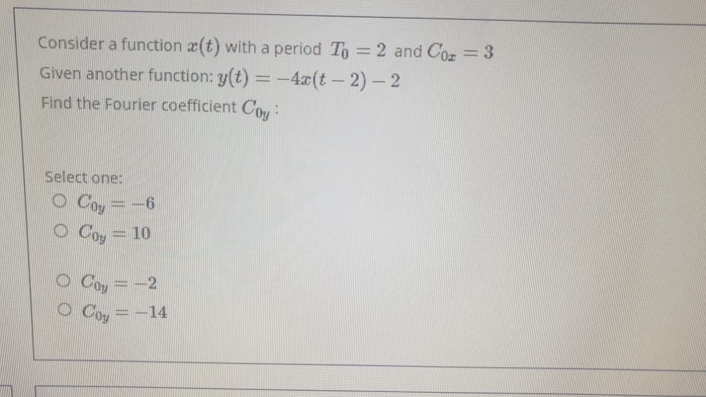 Consider a function a(t) with a period To =2 and Coz = 3
Given another function: y(t) = -4x(t- 2)- 2
Find the Fourier coefficient COu:
Select one:
Coy
Coy
=10
= -14
