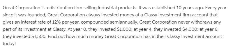 Great Corporation is a distribution firm selling industrial products. It was established 10 years ago. Every year
since it was founded, Great Corporation always invested money at a Classy Investment firm account that
gives an interest rate of 12% per year, compounded semiannually. Great Corporation never withdraws any
part of its investment at Classy. At year 0, they invested S1,000; at year 4, they invested $4,000; at year 6,
they invested S1,500. Find out how much money Great Corporation has in their Classy Investment account
today!
