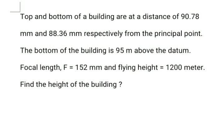 Top and bottom of a building are at a distance of 90.78
mm and 88.36 mm respectively from the principal point.
The bottom of the building is 95 m above the datum.
Focal length, F = 152 mm and flying height = 1200 meter.
Find the height of the building ?
