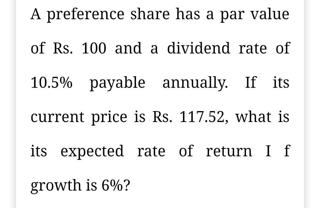 A preference share has a par
value
of Rs. 100 and a dividend rate of
10.5% payable annually. If its
current price is Rs. 117.52, what is
its expected rate of return I f
growth is 6%?
