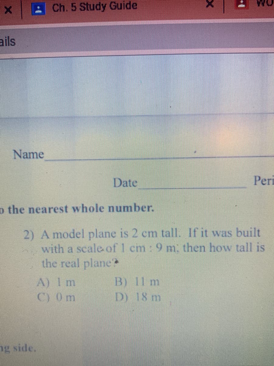 Ch. 5 Study Guide
ails
Name
%23
Date
Peri
o the nearest whole number.
2) A model plane is 2 cm tall. If it was built
with a scale of 1 cm: 9 m. then how tall is
the real plane
A) 1 m
C) 0 m
Bi 11 m
D) 18 m.
ng side.
