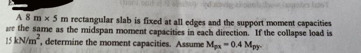 A 8 m x 5 m rectangular slab is fixed at all edges and the support moment capacities
are the same as the midspan moment capacities in each direction. If the collapse load is
15 kN/m, determine the moment capacities. Assume Mpx = 0.4 Mpy
%3D
