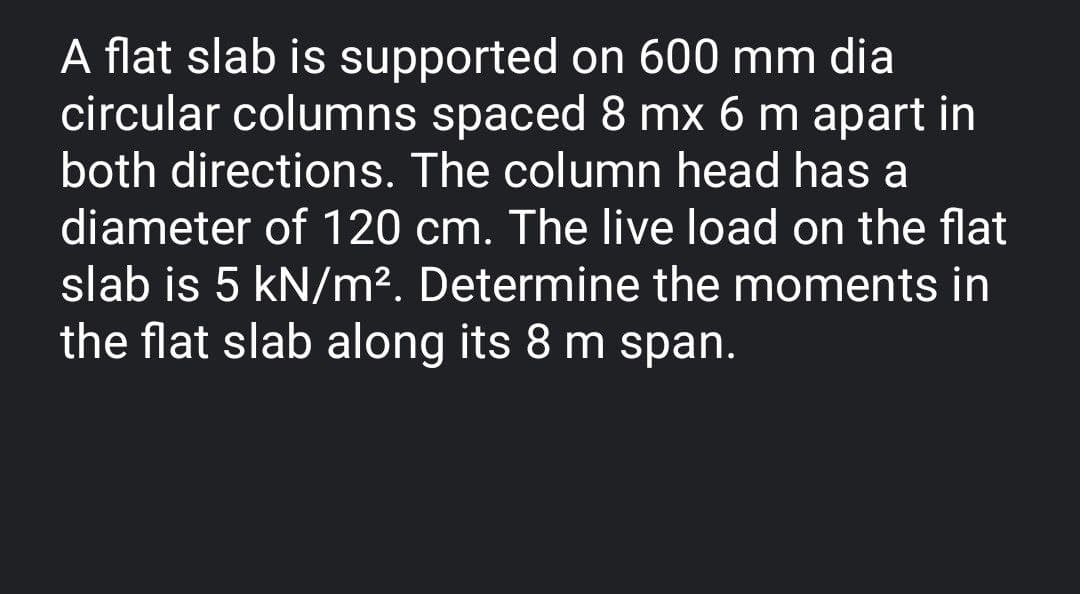 A flat slab is supported on 600 mm dia
circular columns spaced 8 mx 6 m apart in
both directions. The column head has a
diameter of 120 cm. The live load on the flat
slab is 5 kN/m². Determine the moments in
the flat slab along its 8 m span.
