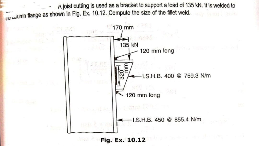 A joist cutting is used as a bracket to support a load of 135 kN. It is welded to
Mt wiumn flange as shown in Fig. Ex. 10.12. Compute the size of the fillet weld.
170 mm
135 kN
120 mm long
I.S.H.B. 400 @ 759.3 N/m
120 mm long
-I.S.H.B. 450 @ 855.4 N/m
Fig. Ex. 10.12
