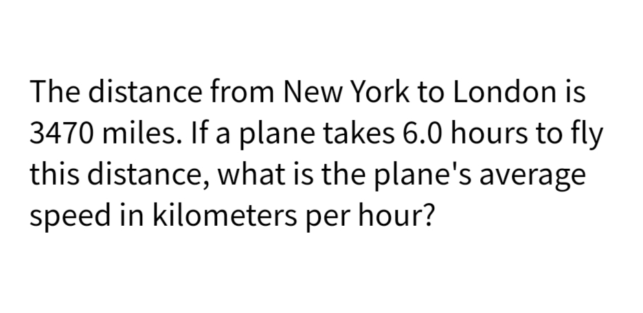 The distance from New York to London is
3470 miles. If a plane takes 6.0 hours to fly
this distance, what is the plane's average
speed in kilometers per hour?
