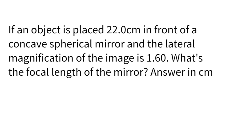 If an object is placed 22.0cm in front of a
concave spherical mirror and the lateral
magnification of the image is 1.60. What's
the focal length of the mirror? Answer in cm
