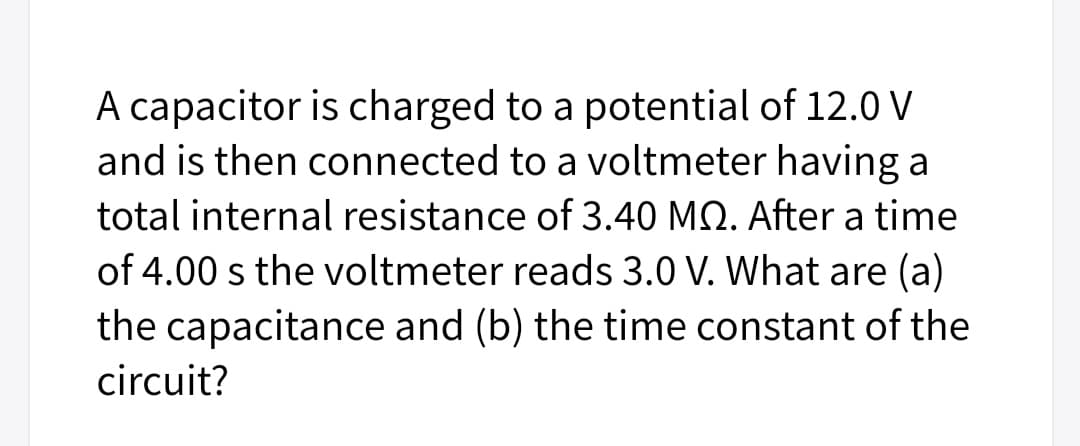 A capacitor is charged to a potential of 12.0 V
and is then connected to a voltmeter having a
total internal resistance of 3.40 MQ. After a time
of 4.00 s the voltmeter reads 3.0 V. What are (a)
the capacitance and (b) the time constant of the
circuit?
