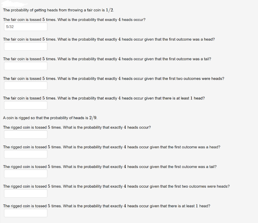 The probability of getting heads from throwing a fair coin is 1/2.
The fair coin is tossed 5 times. What is the probability that exactly 4 heads occur?
5/32
The fair coin is tossed 5 times. What is the probability that exactly 4 heads occur given that the first outcome was a head?
The fair coin is tossed 5 times. What is the probability that exactly 4 heads occur given that the first outcome was a tail?
The fair coin is tossed 5 times. What is the probability that exactly 4 heads occur given that the first two outcomes were heads?
The fair coin is tossed 5 times. What is the probability that exactly 4 heads occur given that there is at least 1 head?
A coin is rigged so that the probability of heads is 2/9.
The rigged coin is tossed 5 times. What is the probability that exactly 4 heads occur?
The rigged coin is tossed 5 times. What is the probability that exactly 4 heads occur given that the first outcome was a head?
The rigged coin is tossed 5 times. What is the probability that exactly 4 heads occur given that the first outcome was a tail?
The rigged coin is tossed 5 times. What is the probability that exactly 4 heads occur given that the first two outcomes were heads?
The rigged coin is tossed 5 times. What is the probability that exactly 4 heads occur given that there is at least 1 head?

