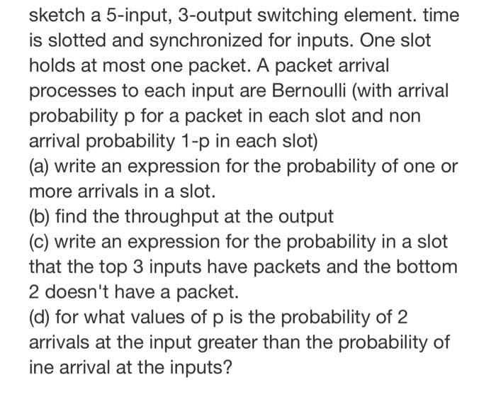 sketch a 5-input, 3-output switching element. time
is slotted and synchronized for inputs. One slot
holds at most one packet. A packet arrival
processes to each input are Bernoulli (with arrival
probability p for a packet in each slot and non
arrival probability 1-p in each slot)
(a) write an expression for the probability of one or
more arrivals in a slot.
(b) find the throughput at the output
(c) write an expression for the probability in a slot
that the top 3 inputs have packets and the bottom
2 doesn't have a packet.
(d) for what values of p is the probability of 2
arrivals at the input greater than the probability of
ine arrival at the inputs?
