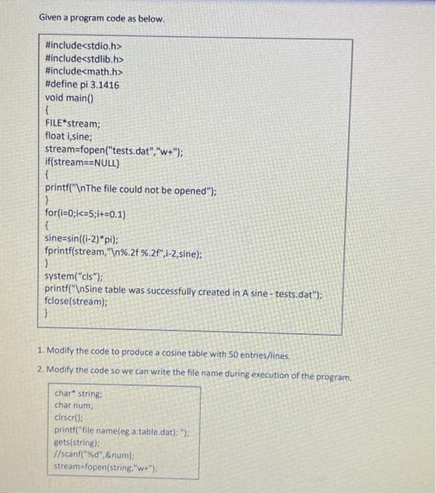 Given a program code as below.
#include<stdio.h>
#include<stdlib.h>
#include<math.h>
#define pi 3.1416
void main()
FILE*stream;
float i,sine;
stream=fopen("tests.dat","w+");
if(stream==NULL)
printf("\nThe file could not be opened");
for(i=0;i<=5;i+=0.1)
sine=sin((i-2)*pi);
fprintf(stream,"\n%.2f %.2f",i-2,sine);
system("cls");
printf("\nSine table was successfully created in A sine - tests.dat");
fclose(stream);
1. Modify the code to produce a cosine table with 50 entries/lines.
2. Modify the code so we can write the file name during execution of the program.
char string:
char num,
cirscr();
printf("file name(eg.a:table.dat): ");
gets(string):
//scanf("%d",&num);
streamafopen(string,"we");
