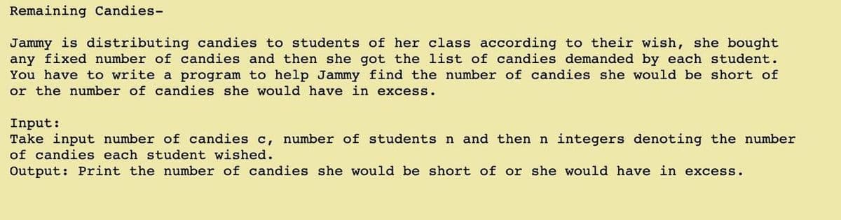 Remaining Candies-
Jammy is distributing candies to students of her class according to their wish, she bought
any fixed number of candies and then she got the list of candies demanded by each student.
You have to write a program to help Jammy find the number of candies she would be short of
or the number of candies she would have in excess.
Input:
Take input number of candies c, number of students n and then n integers denoting the number
of candies each student wished.
Output: Print the number of candies she would be short of or she would have in excess.
