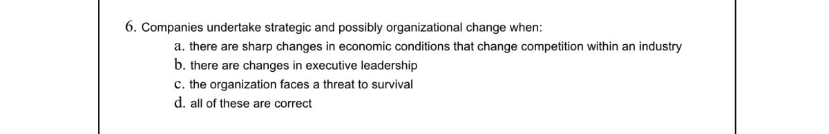 6. Companies undertake strategic and possibly organizational change when:
a. there are sharp changes in economic conditions that change competition within an industry
b. there are changes in executive leadership
c. the organization faces a threat to survival
d. all of these are correct
