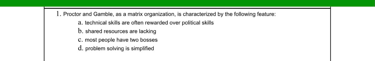 1. Proctor and Gamble, as a matrix organization, is characterized by the following feature:
a. technical skills are often rewarded over political skills
b. shared resources are lacking
c. most people have two bosses
d. problem solving is simplified
