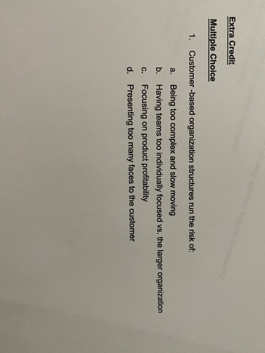 Extra Credit
Multiple Choice
1. Customer -based organization structures run the risk of:
a.
Being too complex and slow moving
b. Having teams too individually focused vs. the larger organization
С.
Focusing on product profitability
d.
Presenting too many faces to the customer
