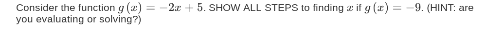 Consider the function g (x) = -2x + 5. SHOW ALL STEPS to finding x if g (x) = -9. (HINT: are
you evaluating or solving?)