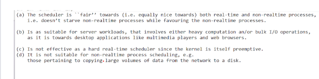 (a) The scheduler is
i.e. doesn't starve non-realtime processes while favouring the non-realtime processes.
`fair'' towards (i.e. equally nice towards) both real-time and non-realtime processes,
(b) Is as suitable for server workloads, that involves either heavy computation an/or bulk I/0 operations,
as it is towards desktop applications like multimedia players and web browsers.
(c) Is not effective as a hard real-time scheduler since the kernel is itself preemptive.
(d) It is not suitable for non-realtime process scheduling, e.g.
those pertaining to copying. large volumes of data from the network to a disk.
