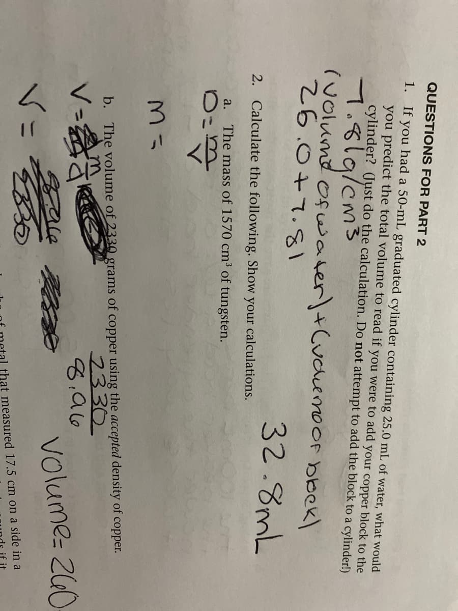 QUESTIONS FOR PART 2
1. If
you
you predict the total volume to read if you were to add your copper block to the
cylinder? (Just do the calculation. Do not attempt to add the block to a cylinder!)
had a 50-mL graduated cylinder containing 25.0 mL of water, what would
7.819/cms
(volumd ofwater)+(udiemoor bbekl
26.0+7.81
32.8mL
2.
Calculate the following. Show
your
calculations.
a.
The mass of 1570 cm³ of tungsten.
2330
8:96
b. The volume of 2330_grams of copper using the accepted density of copper.
<=会
Volume- 260
that measured 17.5 cm on a side in a
