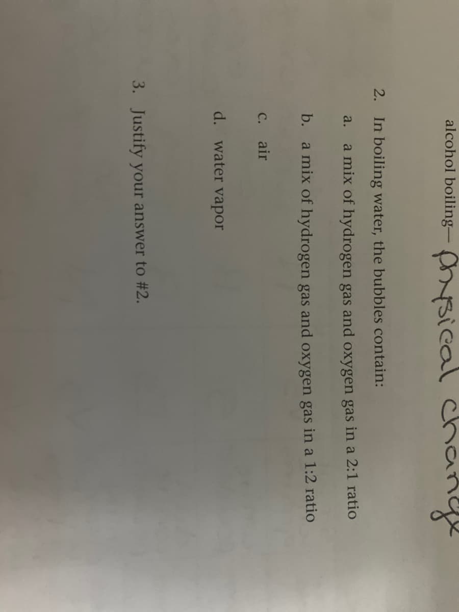 alcohol boiling- sical change
2. In boiling water, the bubbles contain:
a mix of hydrogen gas and oxygen gas in a 2:1 ratio
a.
b. a mix of hydrogen gas and oxygen gas in a 1:2 ratio
с. air
d. water vapor
3. Justify your answer to #2.
