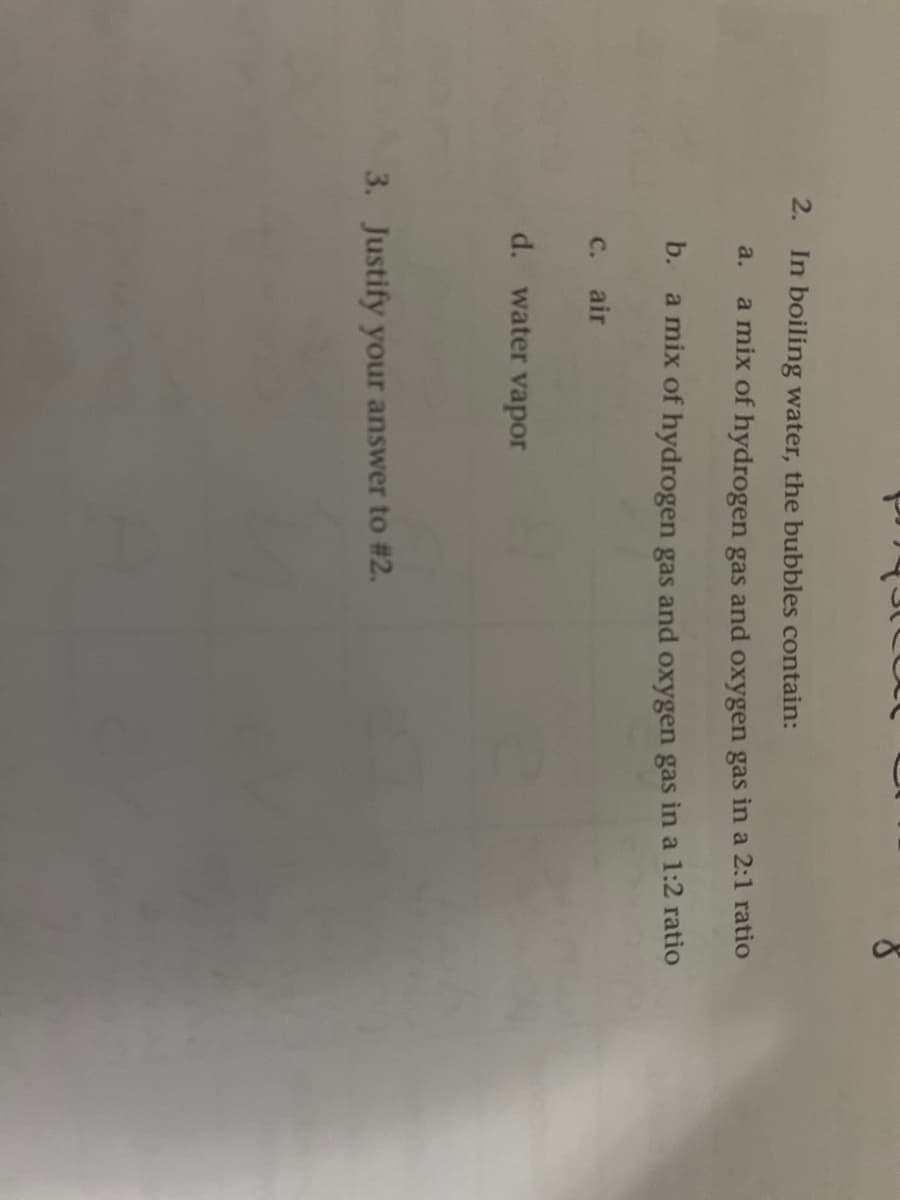 2.
In boiling water, the bubbles contain:
a.
a mix of hydrogen gas and oxygen gas in a 2:1 ratio
b.
a mix of hydrogen gas and oxygen gas in a 1:2 ratio
с. air
d. water vapor
3. Justify your answer to #2.
