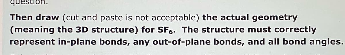 Then draw (cut and paste is not acceptable) the actual geometry
(meaning the 3D structure) for SF6. The structure must correctly
represent in-plane bonds, any out-of-plane bonds, and all bond angles.
