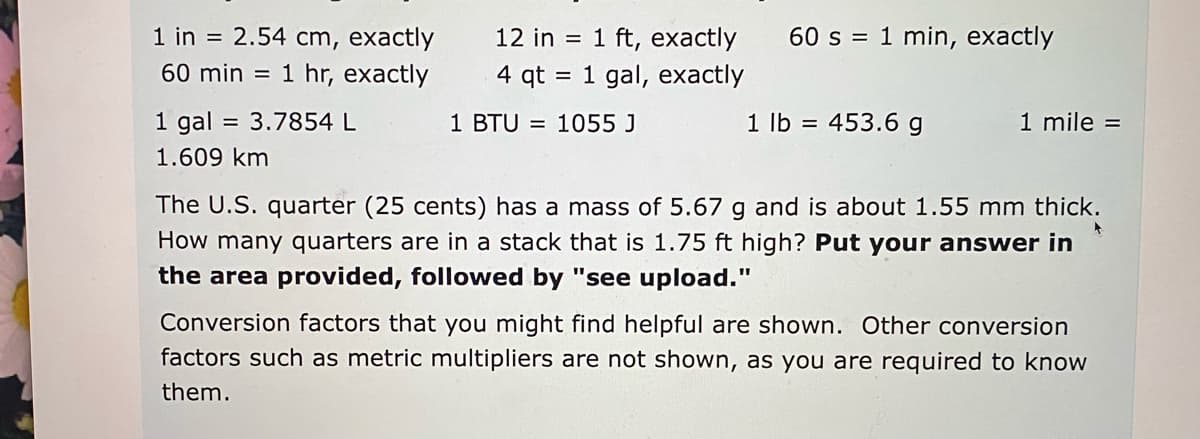 1 in = 2.54 cm, exactly
60 min = 1 hr, exactly
12 in = 1 ft, exactly
60 s = 1 min, exactly
4 qt = 1 gal, exactly
1 gal = 3.7854 L
1 BTU = 1055 J
1 lb = 453.6 g
1 mile =
1.609 km
The U.S. quarter (25 cents) has a mass of 5.67 g and is about 1.55 mm thick.
How many quarters are in a stack that is 1.75 ft high? Put your answer in
the area provided, followed by "see upload."
Conversion factors that you might find helpful are shown. Other conversion
factors such as metric multipliers are not shown, as you are required to know
them.
