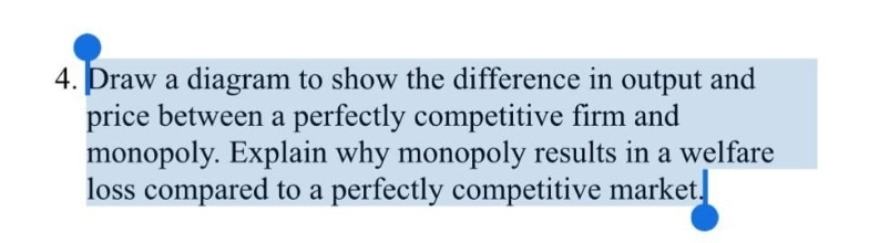 4. Draw a diagram to show the difference in output and
price between a perfectly competitive firm and
monopoly. Explain why monopoly results in a welfare
loss compared to a perfectly competitive market.
