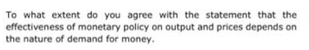 To what extent do you agree with the statement that the
effectiveness of monetary policy on output and prices depends on
the nature of demand for money.
