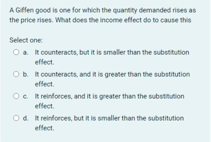 A Giffen good is one for which the quantity demanded rises as
the price rises. What does the income effect do to cause this
Select one:
O a. It counteracts, but it is smaller than the substitution
effect.
O b. It counteracts, and it is greater than the substitution
effect.
c. It reinforces, and it is greater than the substitution
effect.
O d. It reinforces, but it is smaller than the substitution
effect.
