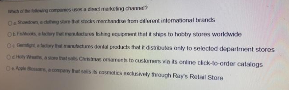 Which of the following companies uses a direct marketing channel?
Oa Showdown, a dothing store that stocks merchandise from different international brands
FFishhooks, a factory that manufactures fishing equipment that it ships to hobby stores worldwide
Oc Gemfight, a factory that manufactures dental products that it distributes only to selected department stores
Od. Holly Weaths, a store that sells Christmas ornaments to customers via its online click-to-order catalogs
Oe Apple Blossoms, a company that sells its cosmetics exclusively through Ray's Retail Store
