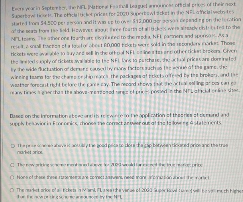 Every year in September, the NFL (National Football League) announces official prices of their next
Superbowl tickets. The official ticket prices for 2020 Superbowl ticket in the NFL official websites
started from $4,500 per person and it was up to over $12,000 per person depending on the location
of the seats from the field. However, about three fourth of all tickets were already distributed to the
NFL teams. The other one fourth are distributed to the media, NFL partners and sponsors. As a
result, a small fraction of a total of about 80,000 tickets were sold in the secondary market. Those
tickets were available to buy and sell in the official NFL online sites and other ticket brokers. Given
the limited supply of tickets available to the NFL fans to purchase, the actual prices are dominated
by the wide fluctuation of demand caused by many factors such as the venue of the game, the
winning teams for the championship match, the packages of tickets offered by the brokers, and the
weather forecast right before the game day. The record shows that the actual selling prices can go
many times higher than the above-mentioned range of prices posted in the NFL official online sites.
Based on the information above and its relevance to the application of theories of demand and
supply behavior in Economics, choose the correct answer out of the following 4 statements.
O The price scheme above is possibly the good price to close the gap between ticketed price and the true
market price.
O The new pricing scheme mentioned above for 2020 would far exceed the true market price
O None of these three statements are correct answers, need more information about the market.
O The market price of all tickets in Miami, FL area (the venue of 2020 Super Bowl Game) will be still much higher
than the new pricing scheme announced by the NFL
