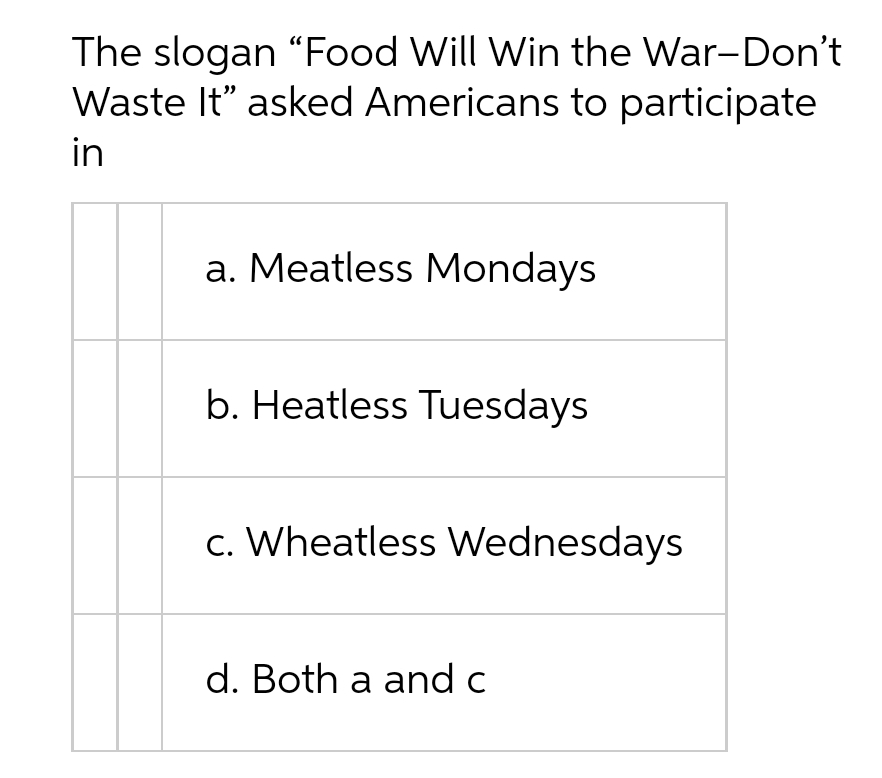 The slogan "Food Will Win the War-Don't
Waste It" asked Americans to participate
in
a. Meatless Mondays
b. Heatless Tuesdays
c. Wheatless Wednesdays
d. Both a and c
